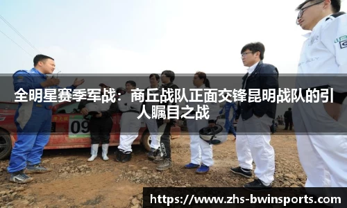 全明星赛季军战：商丘战队正面交锋昆明战队的引人瞩目之战